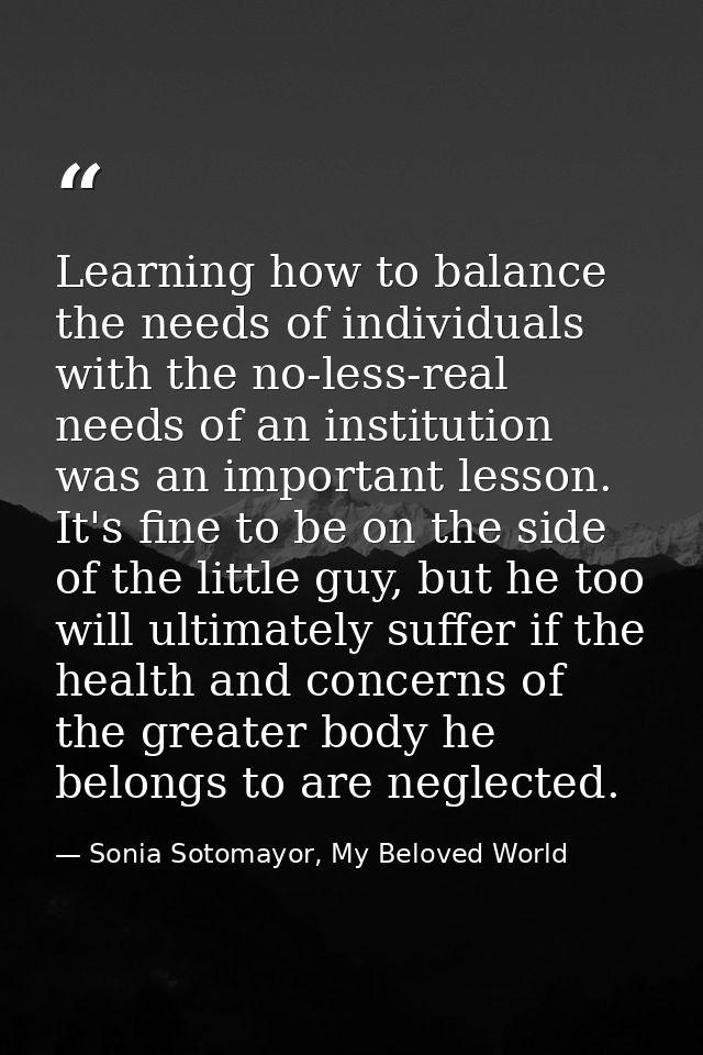 Learning how to balance the needs of individuals with the no-less-real needs of an institution was an important lesson.  — Sonia Sotomayor, My Beloved World