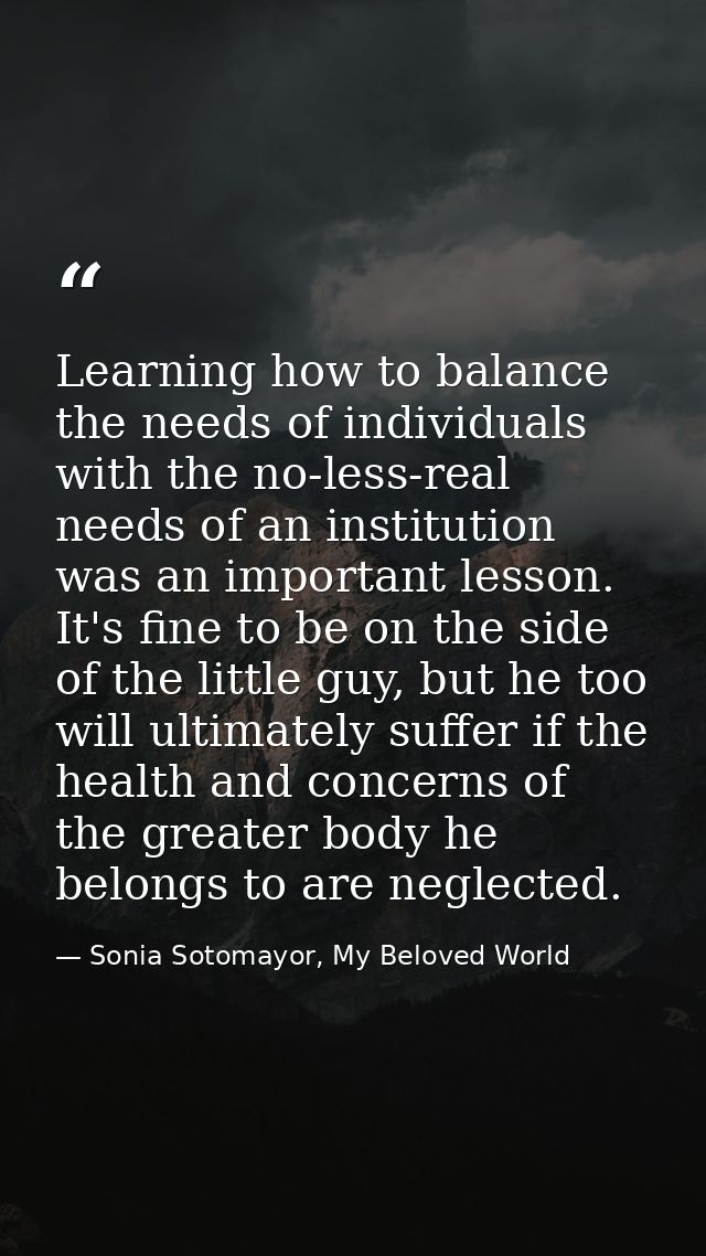 Learning how to balance the needs of individuals with the no-less-real needs of an institution was an important lesson.  — Sonia Sotomayor, My Beloved World