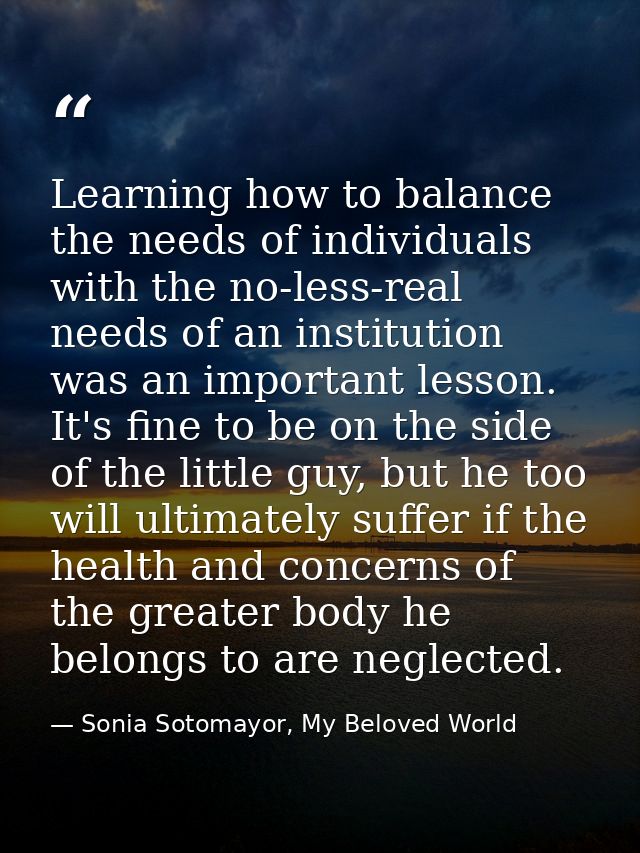 Learning how to balance the needs of individuals with the no-less-real needs of an institution was an important lesson.  — Sonia Sotomayor, My Beloved World
