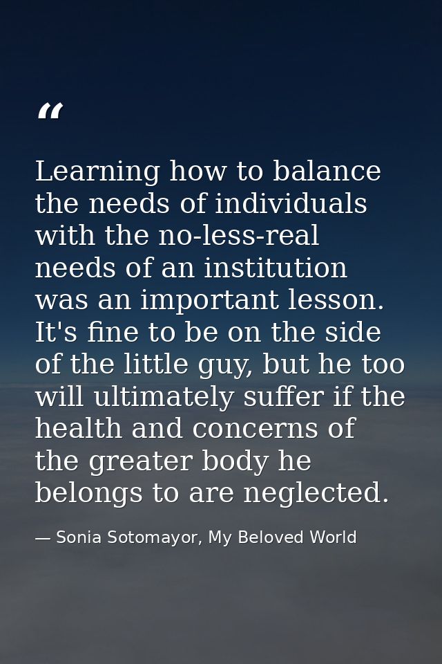 Learning how to balance the needs of individuals with the no-less-real needs of an institution was an important lesson.  — Sonia Sotomayor, My Beloved World