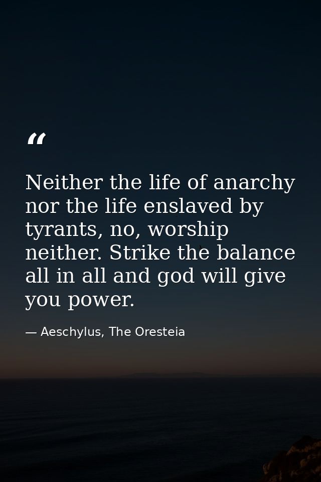 Neither the life of anarchy nor the life enslaved by tyrants, no, worship neither. Strike the balance all in all and god — Aeschylus, The Oresteia