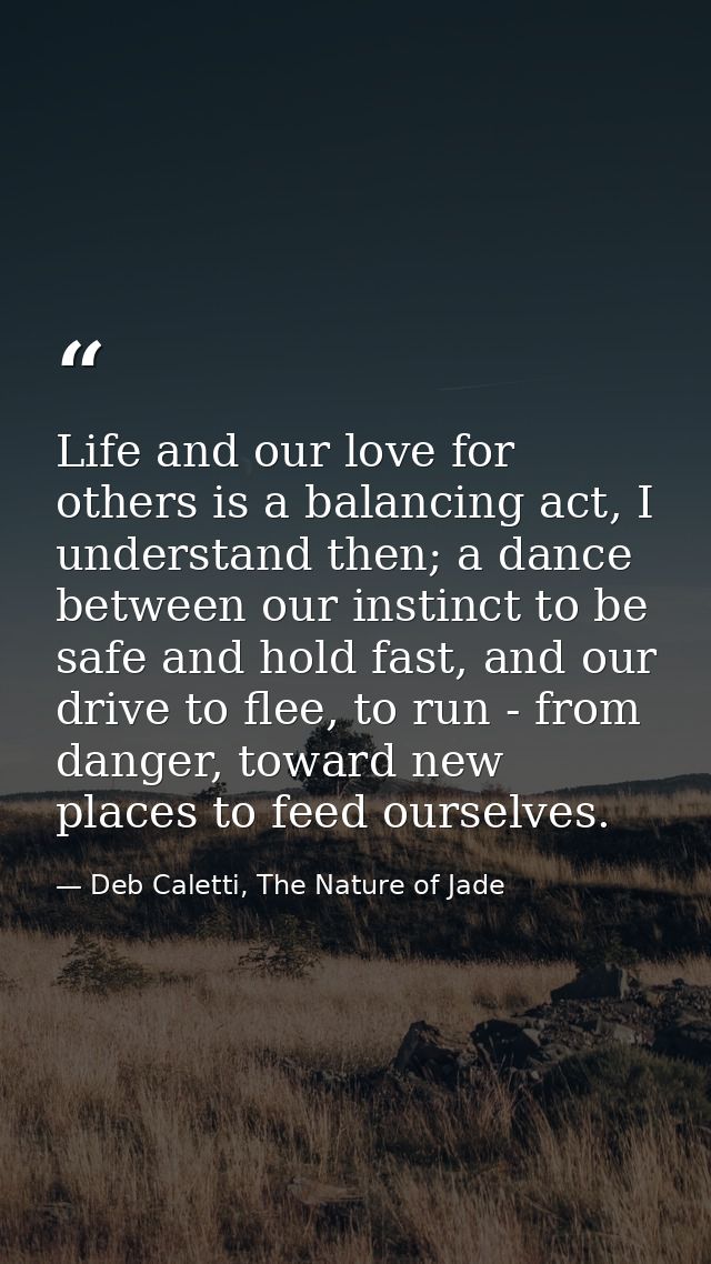 Life and our love for others is a balancing act, I understand then; a dance between our instinct to be safe and hold fas — Deb Caletti, The Nature of Jade