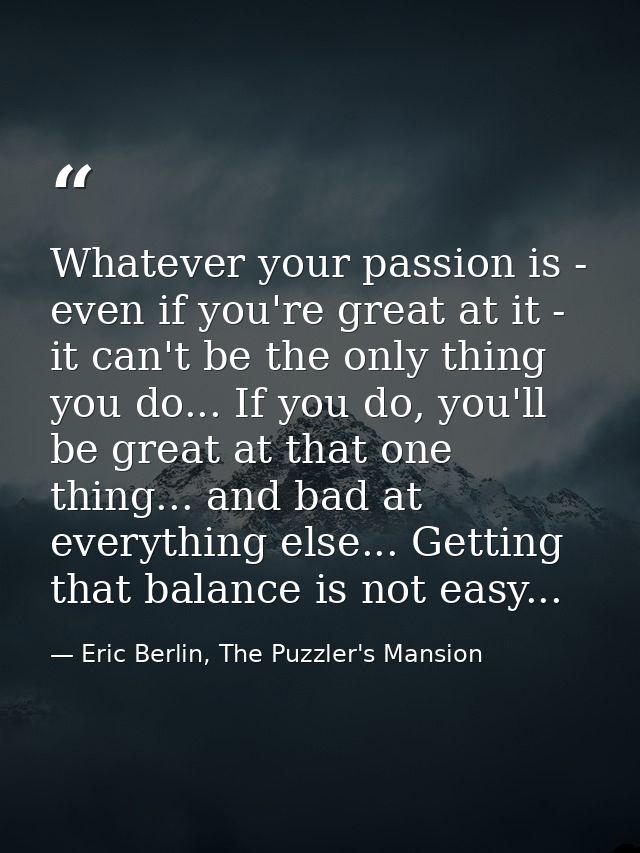 Whatever your passion is - even if you're great at it - it can't be the only thing you do... If you do, you'll be great  — Eric Berlin, The Puzzler's Mansion