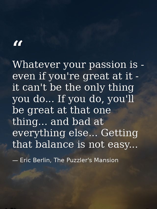 Whatever your passion is - even if you're great at it - it can't be the only thing you do... If you do, you'll be great  — Eric Berlin, The Puzzler's Mansion