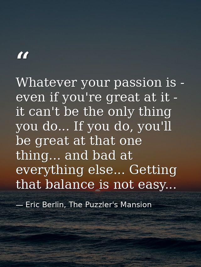 Whatever your passion is - even if you're great at it - it can't be the only thing you do... If you do, you'll be great  — Eric Berlin, The Puzzler's Mansion