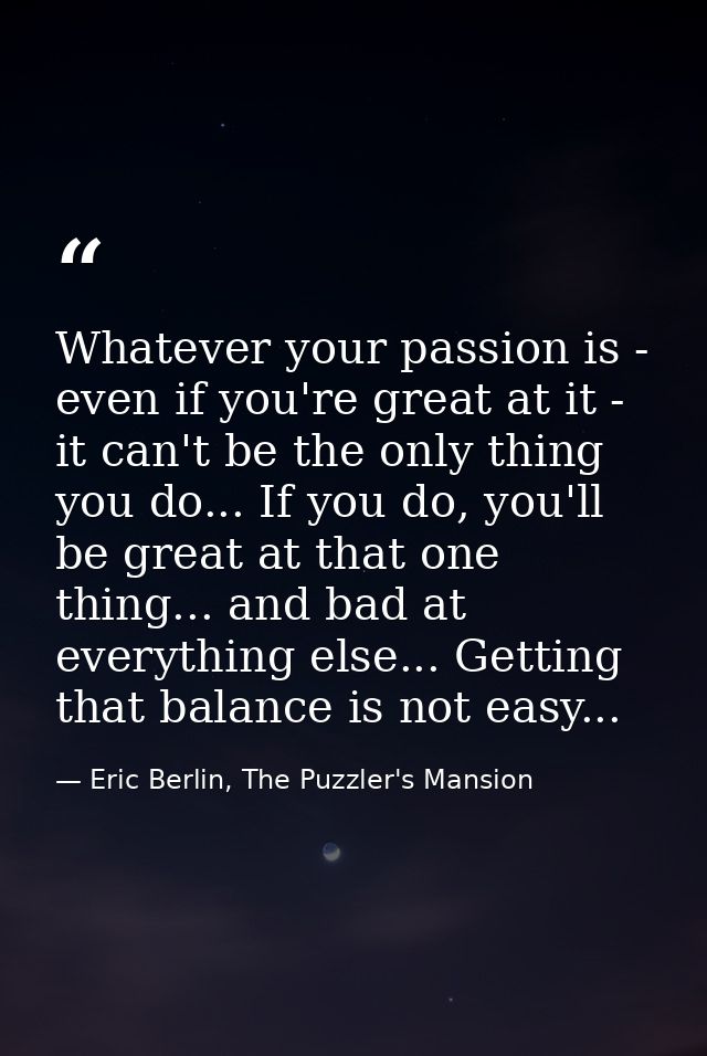Whatever your passion is - even if you're great at it - it can't be the only thing you do... If you do, you'll be great  — Eric Berlin, The Puzzler's Mansion