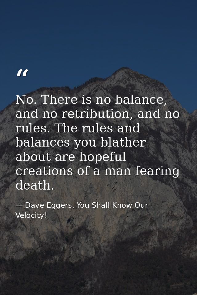 No. There is no balance, and no retribution, and no rules. The rules and balances you blather about are hopeful creation — Dave Eggers, You Shall Know Our Velocity!