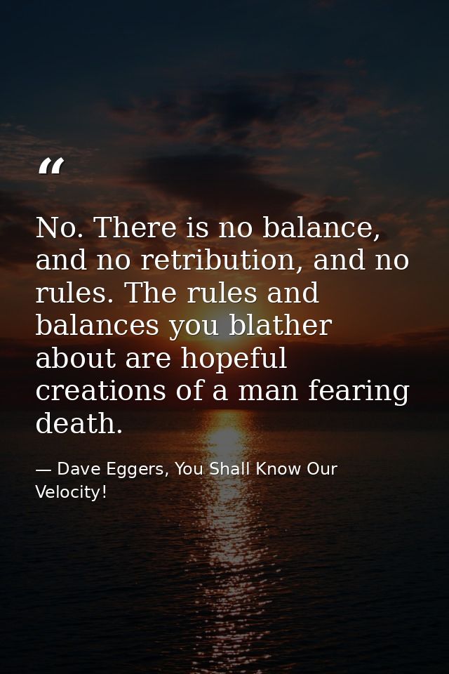 No. There is no balance, and no retribution, and no rules. The rules and balances you blather about are hopeful creation — Dave Eggers, You Shall Know Our Velocity!