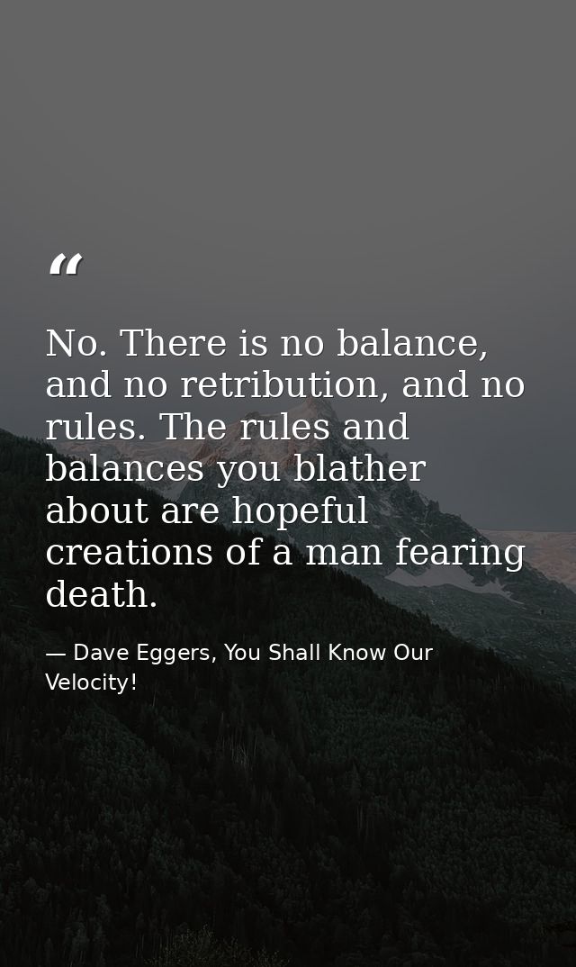 No. There is no balance, and no retribution, and no rules. The rules and balances you blather about are hopeful creation — Dave Eggers, You Shall Know Our Velocity!