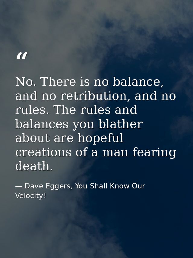 No. There is no balance, and no retribution, and no rules. The rules and balances you blather about are hopeful creation — Dave Eggers, You Shall Know Our Velocity!
