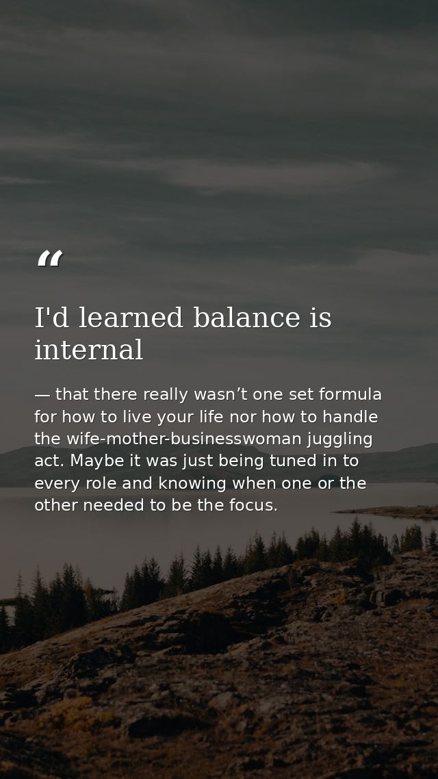 I'd learned balance is internal — that there really wasn’t one set formula for how to live your life nor how to handle the wife-mother-businesswoman juggling act. Maybe it was just being tuned in to every role and knowing when one or the other needed to be the focus.