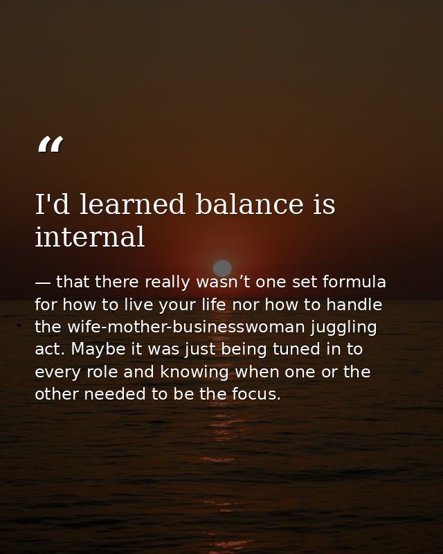 I'd learned balance is internal — that there really wasn’t one set formula for how to live your life nor how to handle the wife-mother-businesswoman juggling act. Maybe it was just being tuned in to every role and knowing when one or the other needed to be the focus.