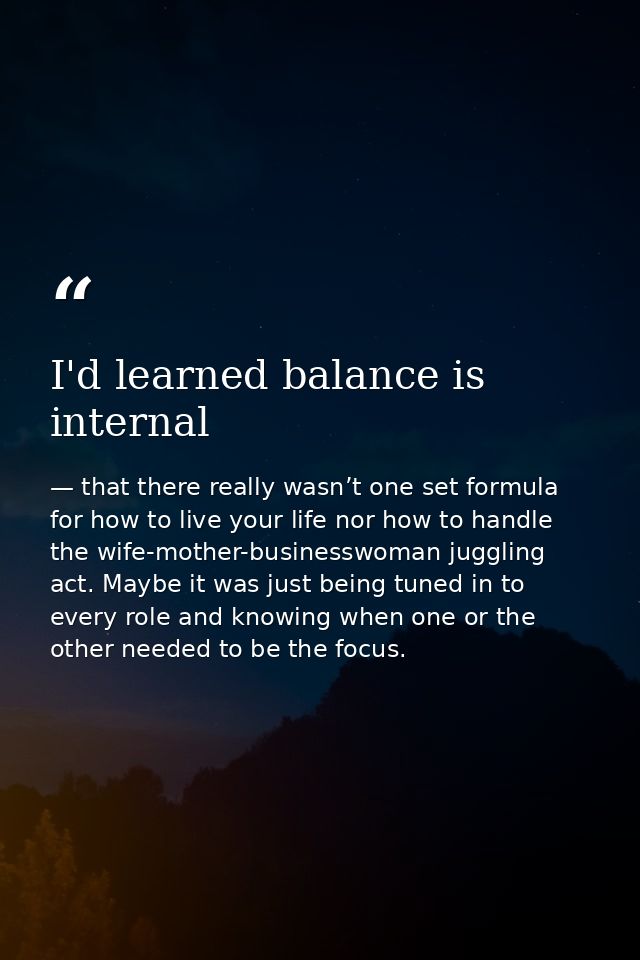I'd learned balance is internal — that there really wasn’t one set formula for how to live your life nor how to handle the wife-mother-businesswoman juggling act. Maybe it was just being tuned in to every role and knowing when one or the other needed to be the focus.