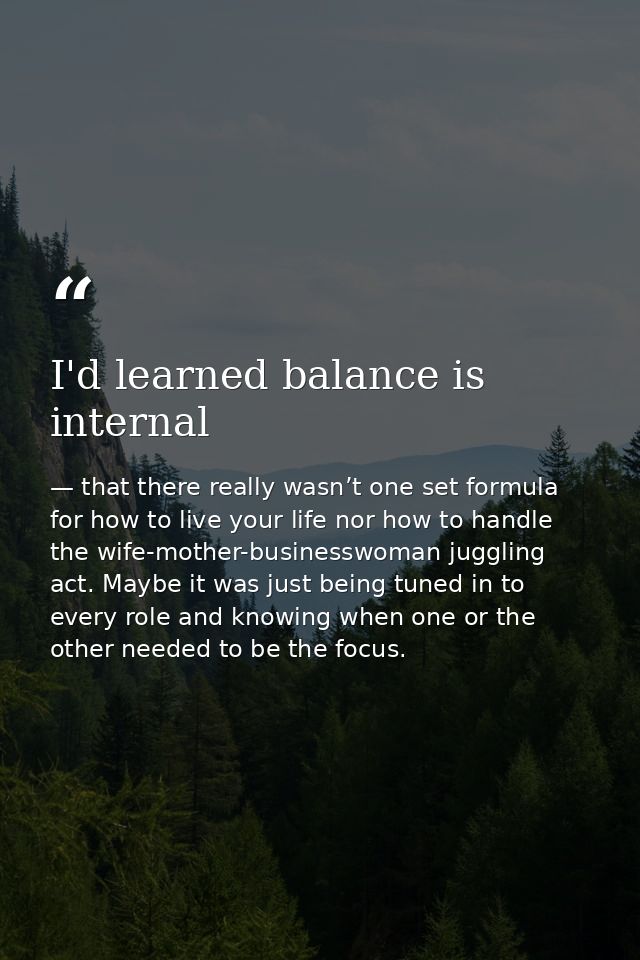 I'd learned balance is internal — that there really wasn’t one set formula for how to live your life nor how to handle the wife-mother-businesswoman juggling act. Maybe it was just being tuned in to every role and knowing when one or the other needed to be the focus.
