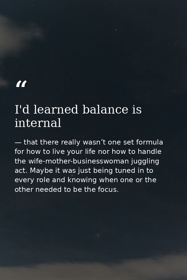I'd learned balance is internal — that there really wasn’t one set formula for how to live your life nor how to handle the wife-mother-businesswoman juggling act. Maybe it was just being tuned in to every role and knowing when one or the other needed to be the focus.