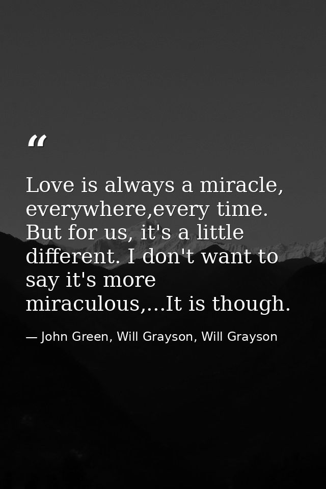Love is always a miracle, everywhere,every time. But for us, it's a little different. I don't want to say it's more mira — John Green, Will Grayson, Will Grayson
