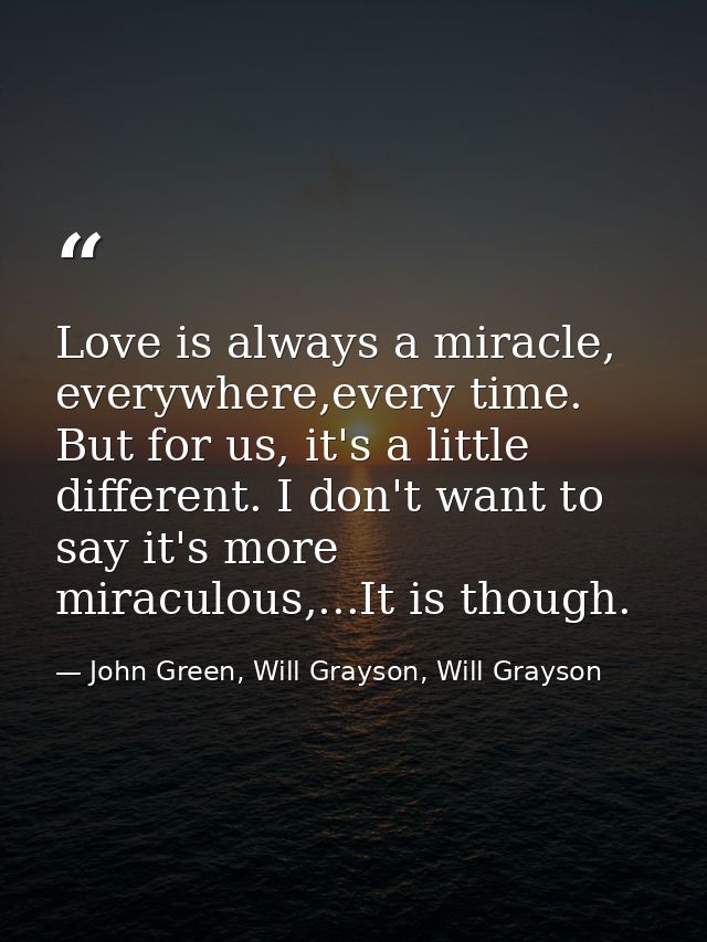 Love is always a miracle, everywhere,every time. But for us, it's a little different. I don't want to say it's more mira — John Green, Will Grayson, Will Grayson