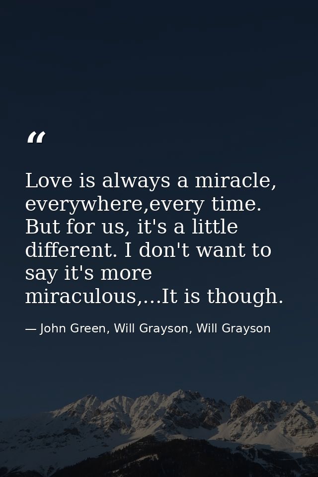 Love is always a miracle, everywhere,every time. But for us, it's a little different. I don't want to say it's more mira — John Green, Will Grayson, Will Grayson