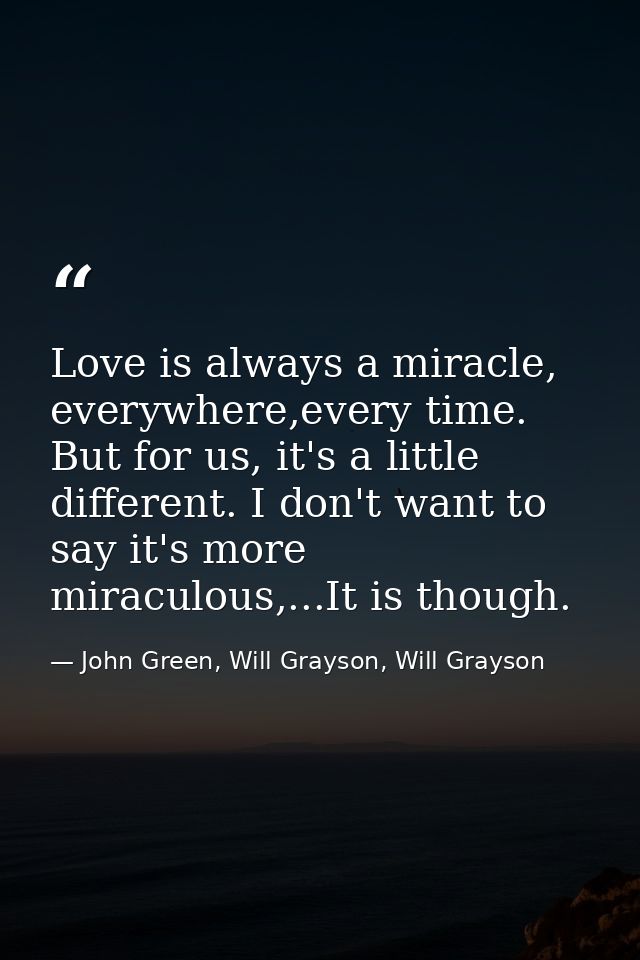 Love is always a miracle, everywhere,every time. But for us, it's a little different. I don't want to say it's more mira — John Green, Will Grayson, Will Grayson