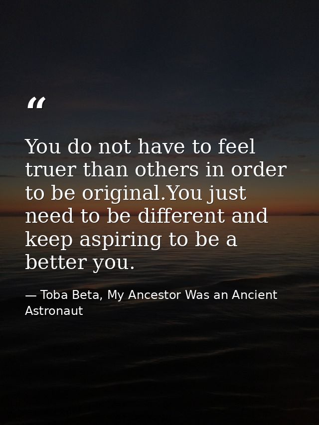 You do not have to feel truer than others in order to be original.You just need to be different and keep aspiring to be  — Toba Beta, My Ancestor Was an Ancient Astronaut