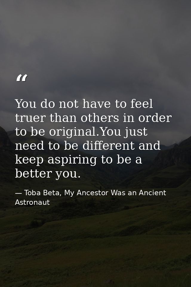 You do not have to feel truer than others in order to be original.You just need to be different and keep aspiring to be  — Toba Beta, My Ancestor Was an Ancient Astronaut