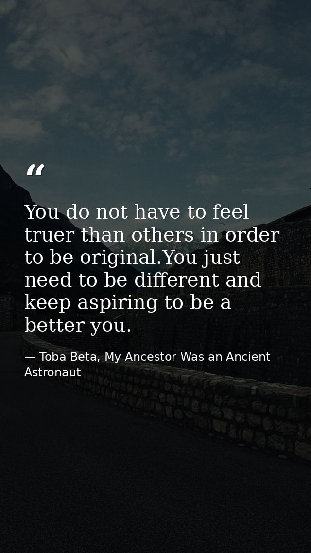 You do not have to feel truer than others in order to be original.You just need to be different and keep aspiring to be  — Toba Beta, My Ancestor Was an Ancient Astronaut