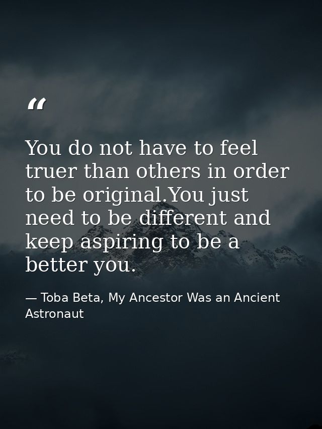 You do not have to feel truer than others in order to be original.You just need to be different and keep aspiring to be  — Toba Beta, My Ancestor Was an Ancient Astronaut