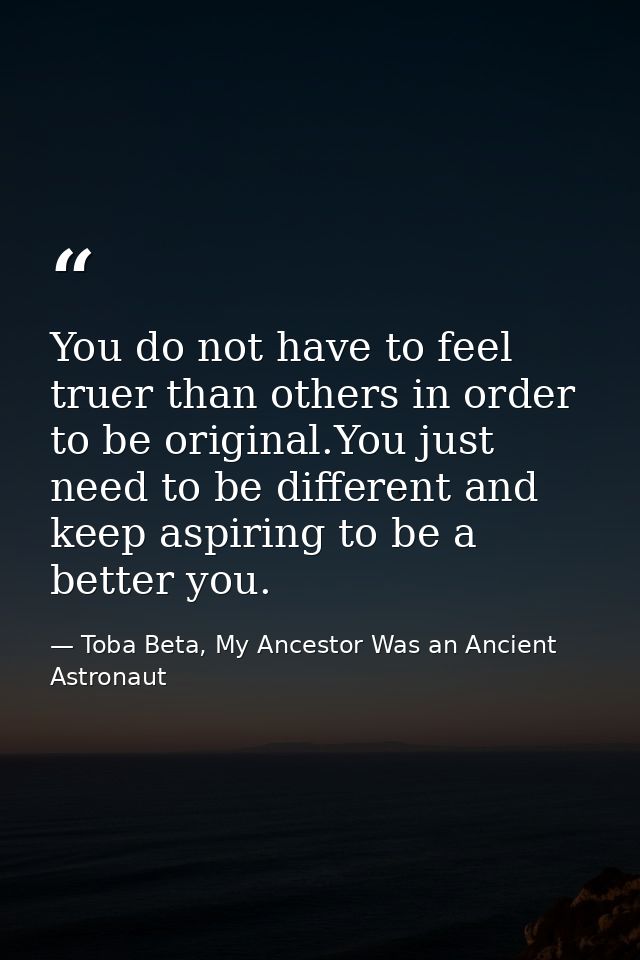You do not have to feel truer than others in order to be original.You just need to be different and keep aspiring to be  — Toba Beta, My Ancestor Was an Ancient Astronaut