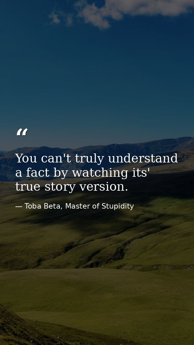 You can't truly understand a fact by watching its' true story version. — Toba Beta, Master of Stupidity