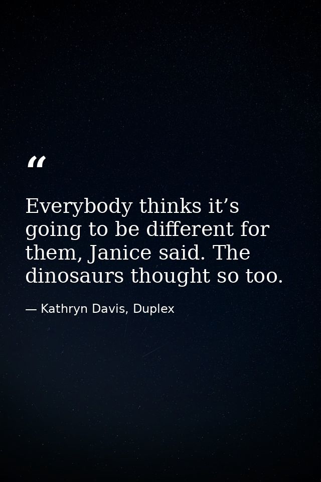 Everybody thinks it’s going to be different for them, Janice said. The dinosaurs thought so too. — Kathryn Davis, Duplex