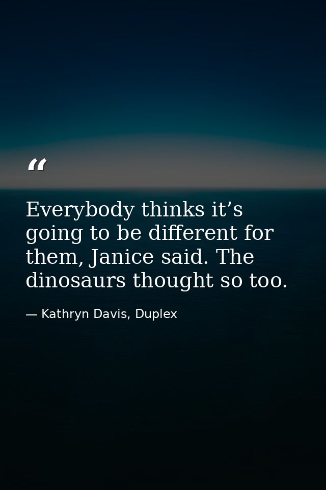 Everybody thinks it’s going to be different for them, Janice said. The dinosaurs thought so too. — Kathryn Davis, Duplex