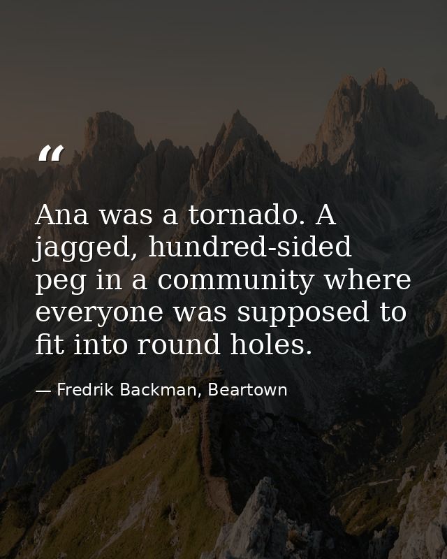 Ana was a tornado. A jagged, hundred-sided peg in a community where everyone was supposed to fit into round holes. — Fredrik Backman, Beartown