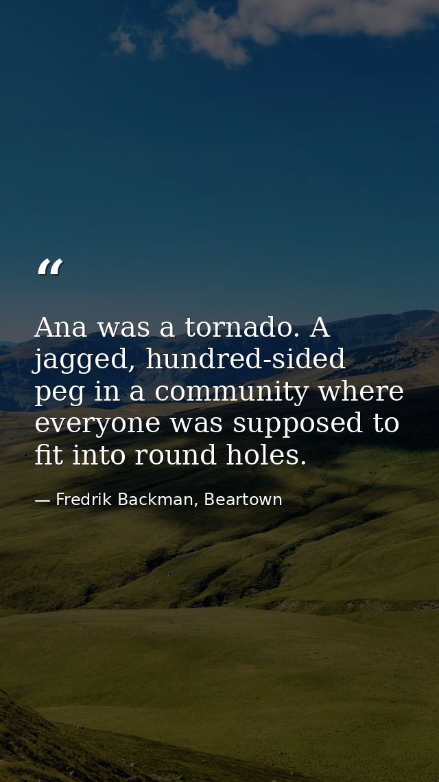 Ana was a tornado. A jagged, hundred-sided peg in a community where everyone was supposed to fit into round holes. — Fredrik Backman, Beartown