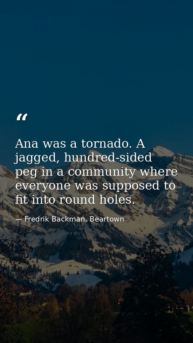 Ana was a tornado. A jagged, hundred-sided peg in a community where everyone was supposed to fit into round holes. — Fredrik Backman, Beartown