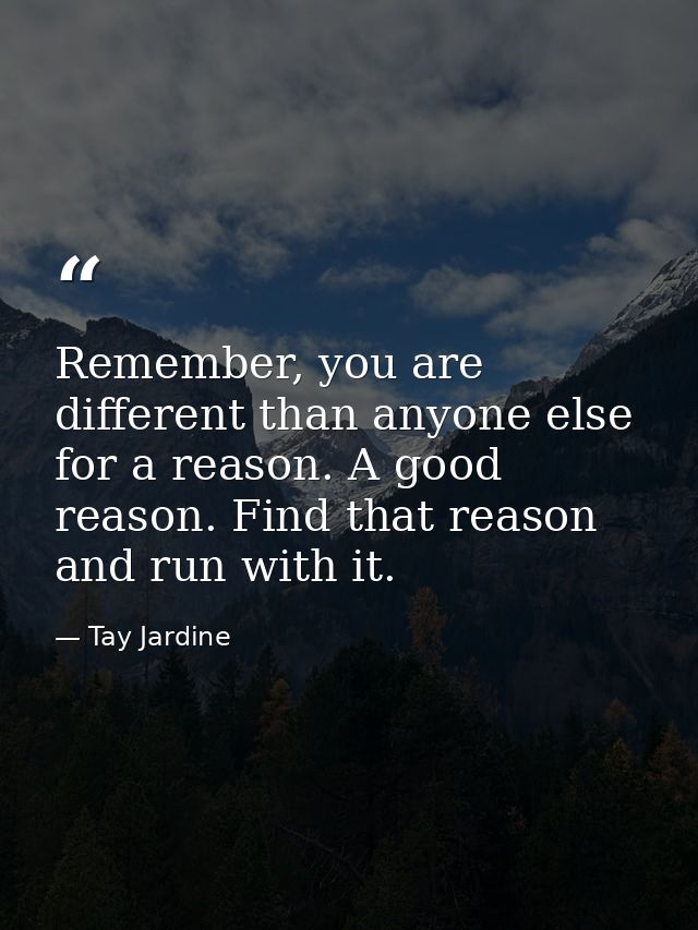 Remember, you are different than anyone else for a reason. A good reason. Find that reason and run with it. — Tay Jardine