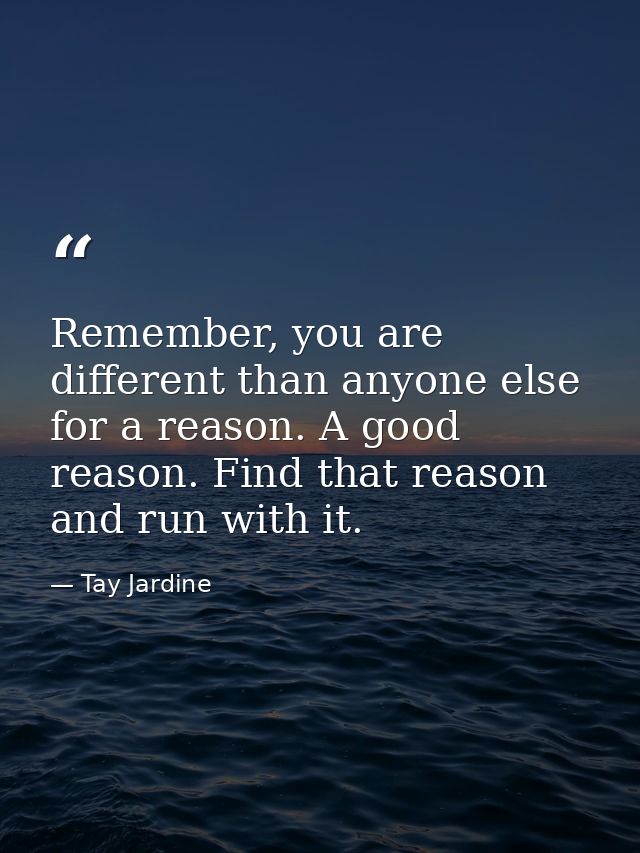 Remember, you are different than anyone else for a reason. A good reason. Find that reason and run with it. — Tay Jardine