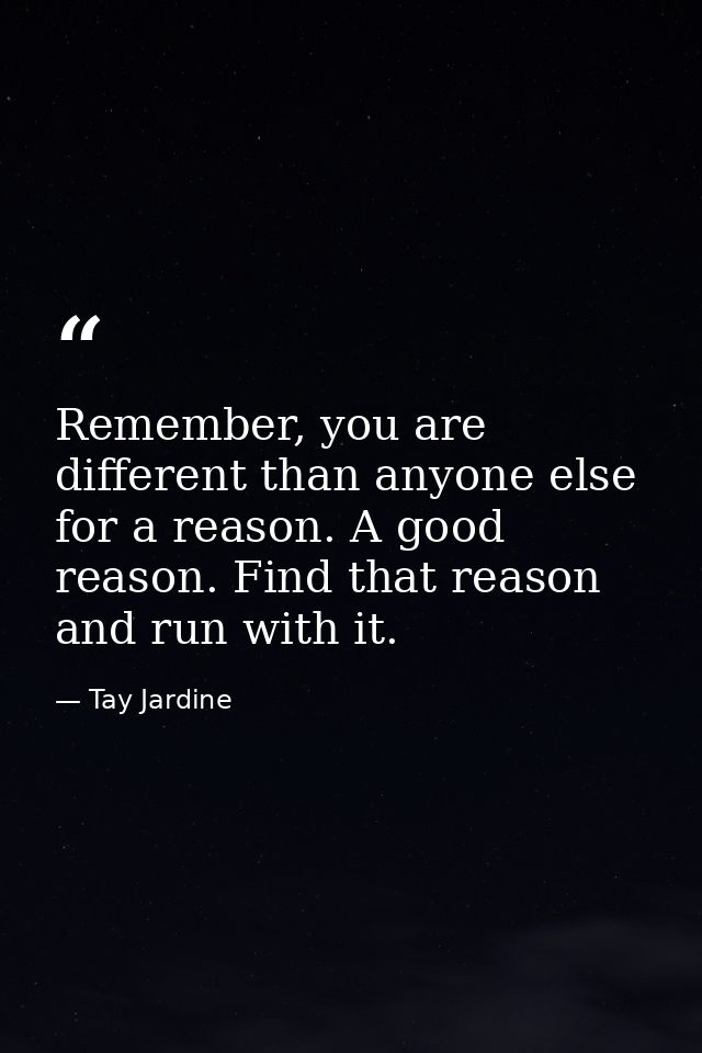 Remember, you are different than anyone else for a reason. A good reason. Find that reason and run with it. — Tay Jardine