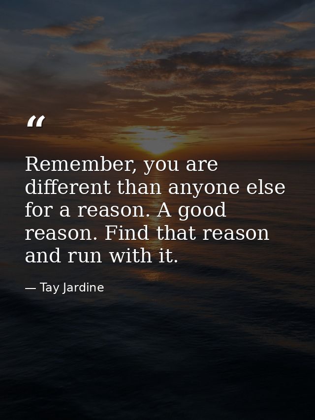Remember, you are different than anyone else for a reason. A good reason. Find that reason and run with it. — Tay Jardine