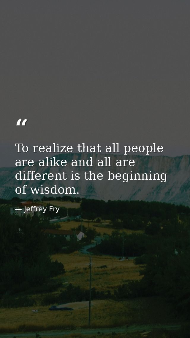 To realize that all people are alike and all are different is the beginning of wisdom. — Jeffrey Fry