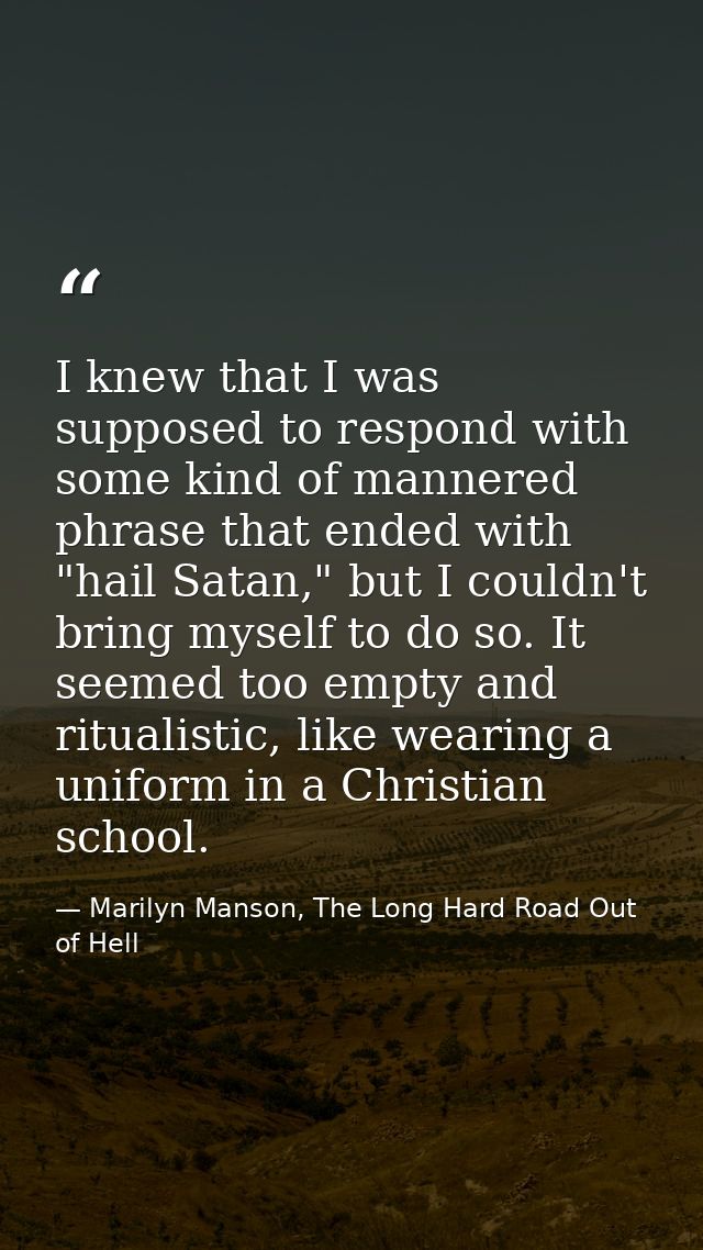 I knew that I was supposed to respond with some kind of mannered phrase that ended with "hail Satan," but I couldn't bri — Marilyn Manson, The Long Hard Road Out of Hell