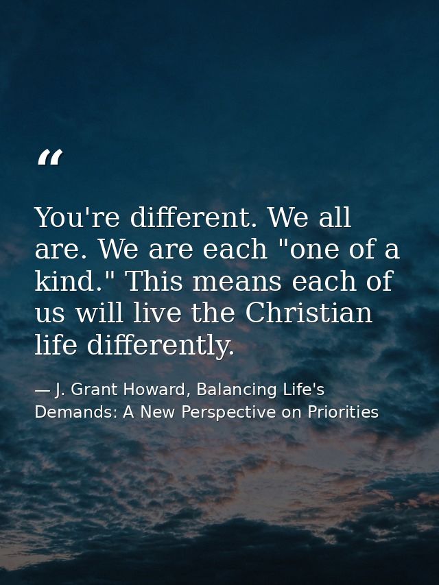You're different. We all are. We are each "one of a kind." This means each of us will live the Christian life differentl — J. Grant Howard, Balancing Life's Demands: A New Perspective on Priorities