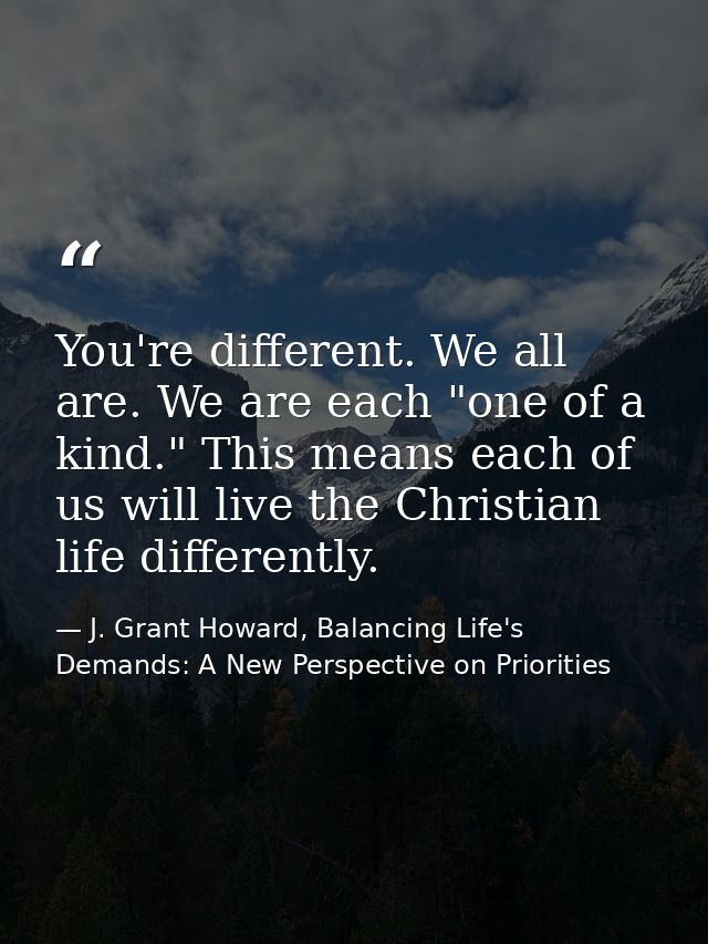 You're different. We all are. We are each "one of a kind." This means each of us will live the Christian life differentl — J. Grant Howard, Balancing Life's Demands: A New Perspective on Priorities