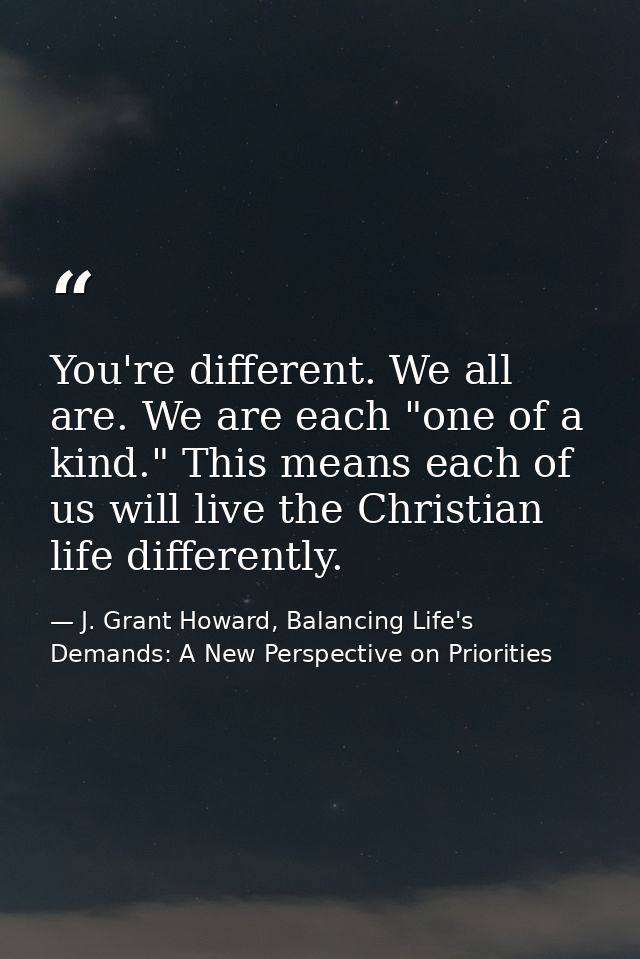 You're different. We all are. We are each "one of a kind." This means each of us will live the Christian life differentl — J. Grant Howard, Balancing Life's Demands: A New Perspective on Priorities