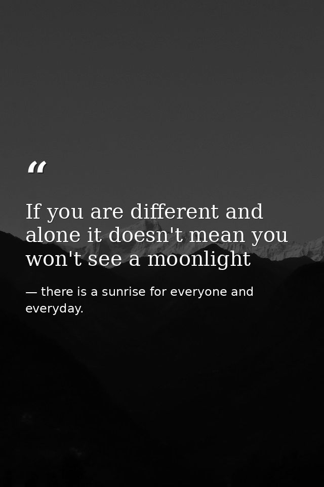 If you are different and alone it doesn't mean you won't see a moonlight — there is a sunrise for everyone and everyday.