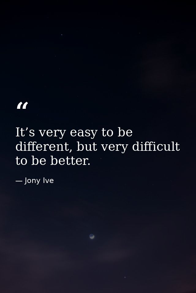 It’s very easy to be different, but very difficult to be better. — Jony Ive