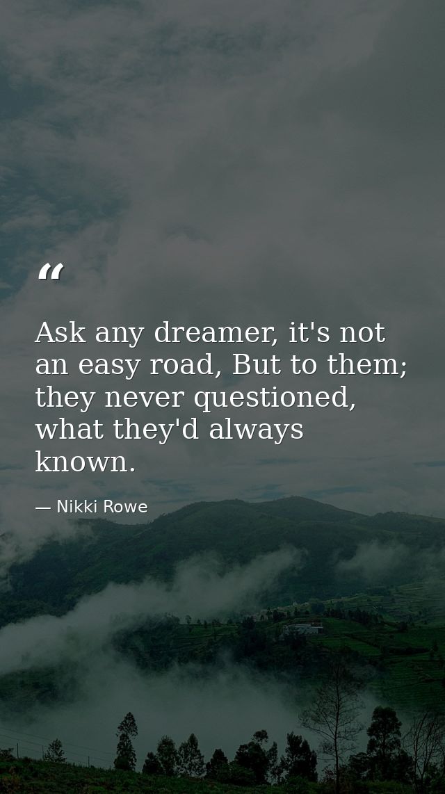 Ask any dreamer, it's not an easy road, But to them; they never questioned, what they'd always known. — Nikki Rowe