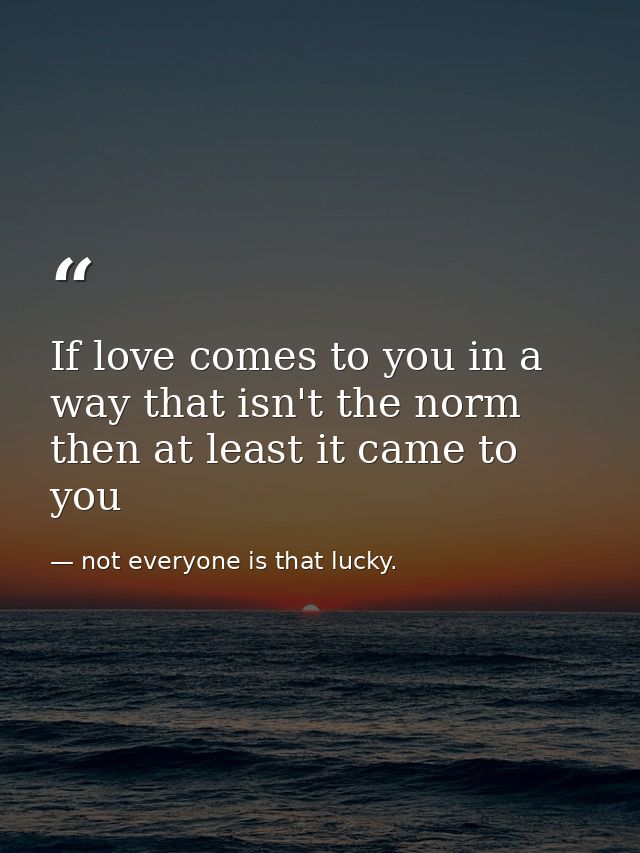 If love comes to you in a way that isn't the norm then at least it came to you — not everyone is that lucky.