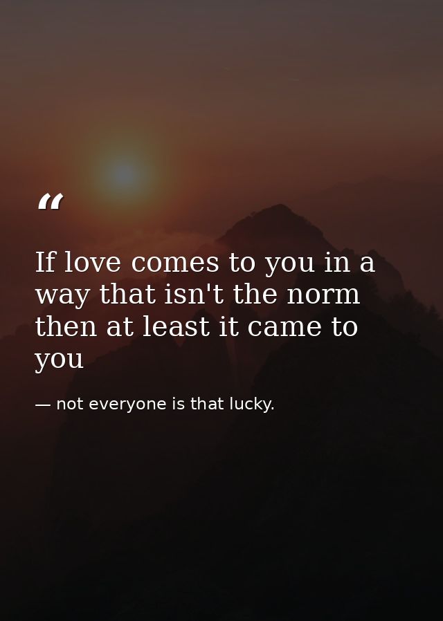 If love comes to you in a way that isn't the norm then at least it came to you — not everyone is that lucky.
