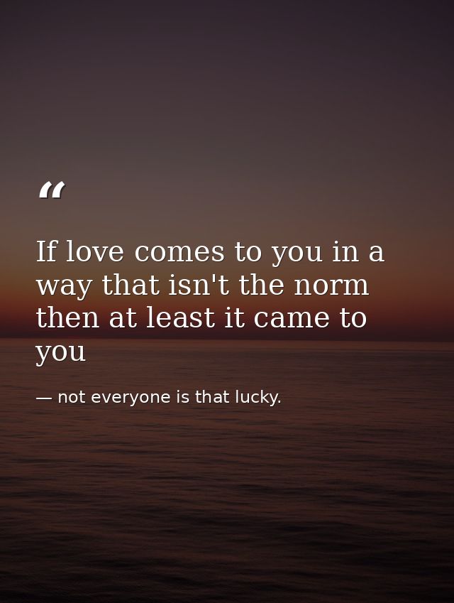 If love comes to you in a way that isn't the norm then at least it came to you — not everyone is that lucky.