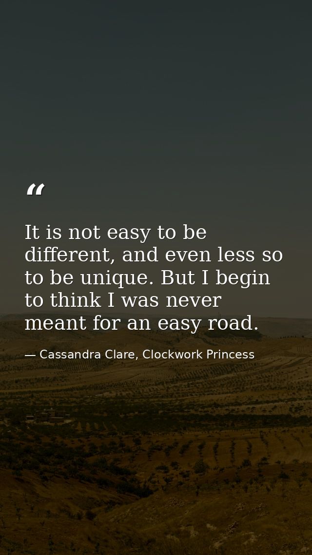 It is not easy to be different, and even less so to be unique. But I begin to think I was never meant for an easy road. — Cassandra Clare, Clockwork Princess